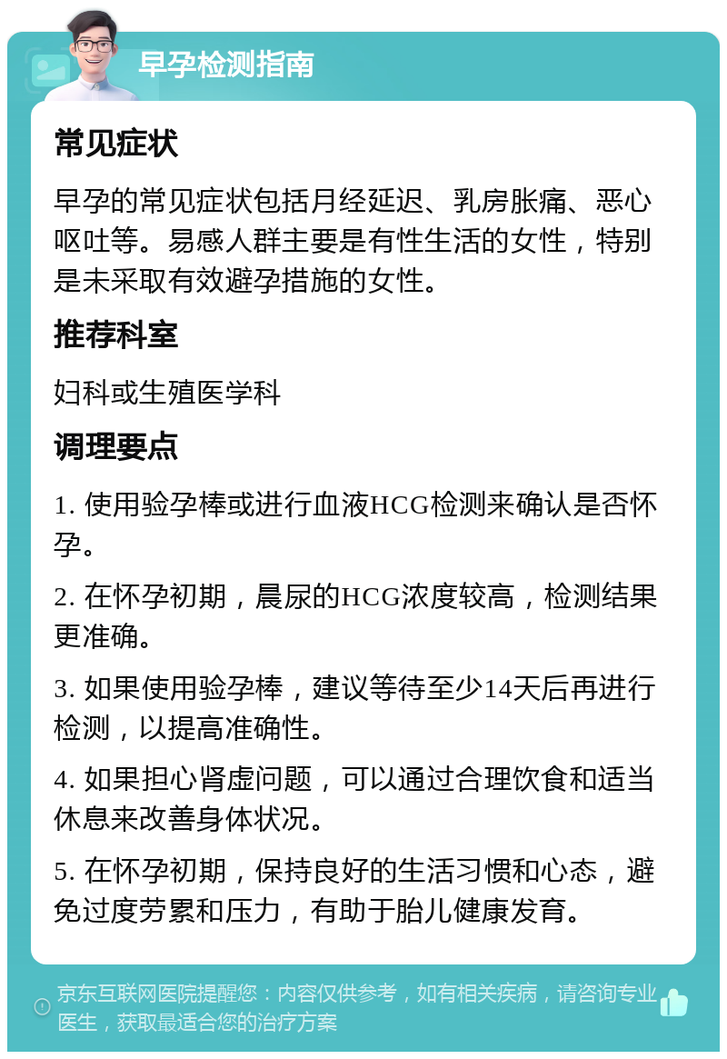 早孕检测指南 常见症状 早孕的常见症状包括月经延迟、乳房胀痛、恶心呕吐等。易感人群主要是有性生活的女性，特别是未采取有效避孕措施的女性。 推荐科室 妇科或生殖医学科 调理要点 1. 使用验孕棒或进行血液HCG检测来确认是否怀孕。 2. 在怀孕初期，晨尿的HCG浓度较高，检测结果更准确。 3. 如果使用验孕棒，建议等待至少14天后再进行检测，以提高准确性。 4. 如果担心肾虚问题，可以通过合理饮食和适当休息来改善身体状况。 5. 在怀孕初期，保持良好的生活习惯和心态，避免过度劳累和压力，有助于胎儿健康发育。