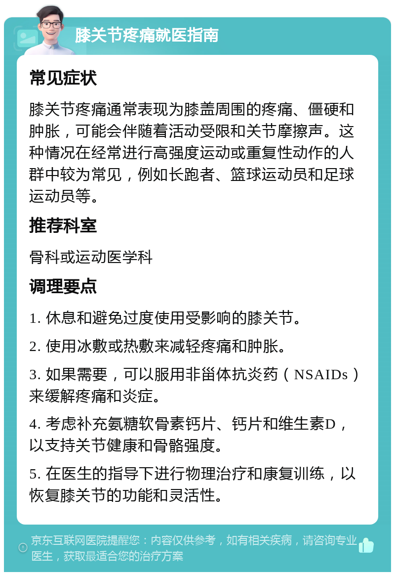 膝关节疼痛就医指南 常见症状 膝关节疼痛通常表现为膝盖周围的疼痛、僵硬和肿胀，可能会伴随着活动受限和关节摩擦声。这种情况在经常进行高强度运动或重复性动作的人群中较为常见，例如长跑者、篮球运动员和足球运动员等。 推荐科室 骨科或运动医学科 调理要点 1. 休息和避免过度使用受影响的膝关节。 2. 使用冰敷或热敷来减轻疼痛和肿胀。 3. 如果需要，可以服用非甾体抗炎药（NSAIDs）来缓解疼痛和炎症。 4. 考虑补充氨糖软骨素钙片、钙片和维生素D，以支持关节健康和骨骼强度。 5. 在医生的指导下进行物理治疗和康复训练，以恢复膝关节的功能和灵活性。