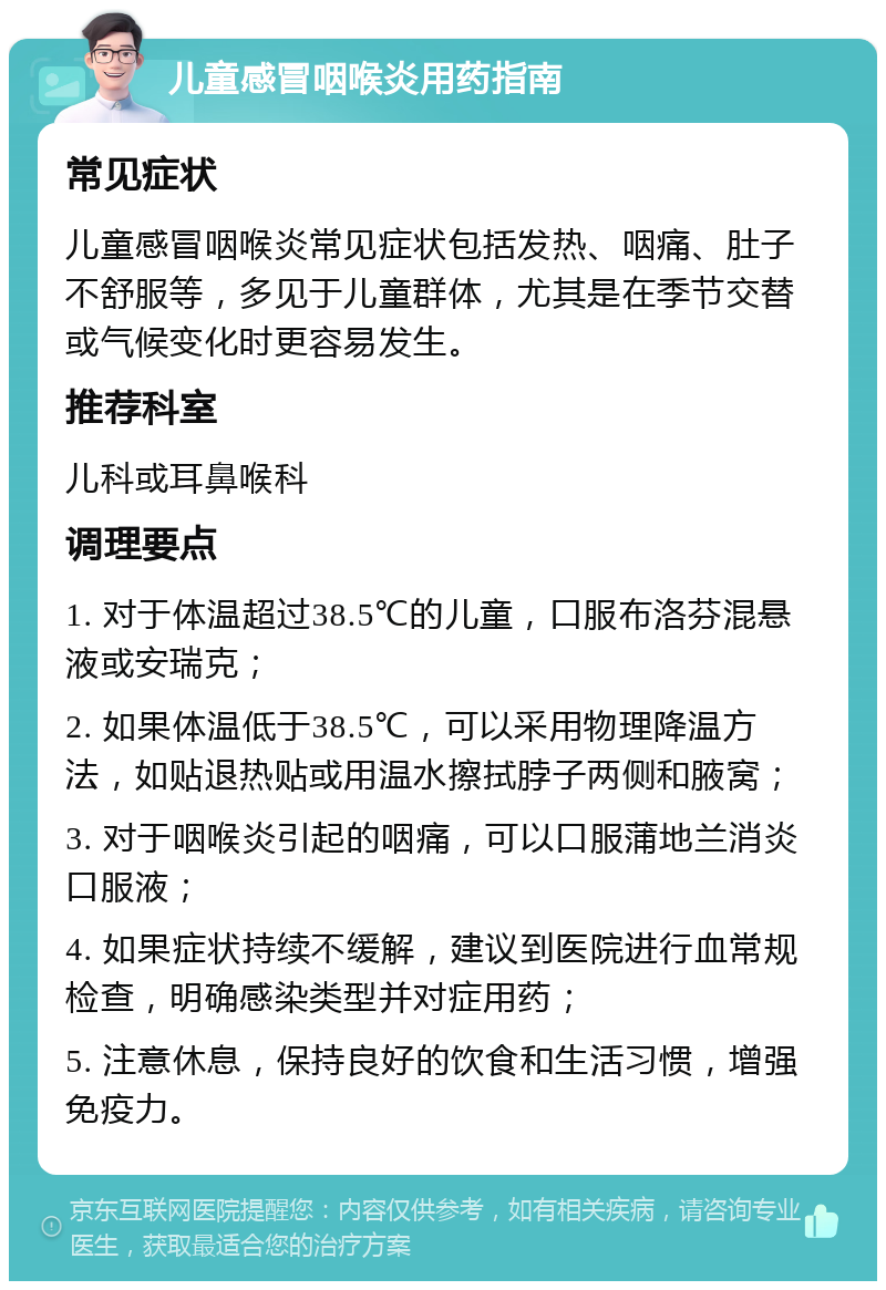 儿童感冒咽喉炎用药指南 常见症状 儿童感冒咽喉炎常见症状包括发热、咽痛、肚子不舒服等，多见于儿童群体，尤其是在季节交替或气候变化时更容易发生。 推荐科室 儿科或耳鼻喉科 调理要点 1. 对于体温超过38.5℃的儿童，口服布洛芬混悬液或安瑞克； 2. 如果体温低于38.5℃，可以采用物理降温方法，如贴退热贴或用温水擦拭脖子两侧和腋窝； 3. 对于咽喉炎引起的咽痛，可以口服蒲地兰消炎口服液； 4. 如果症状持续不缓解，建议到医院进行血常规检查，明确感染类型并对症用药； 5. 注意休息，保持良好的饮食和生活习惯，增强免疫力。