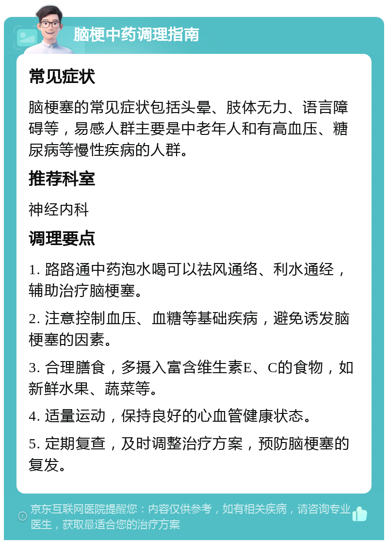 脑梗中药调理指南 常见症状 脑梗塞的常见症状包括头晕、肢体无力、语言障碍等，易感人群主要是中老年人和有高血压、糖尿病等慢性疾病的人群。 推荐科室 神经内科 调理要点 1. 路路通中药泡水喝可以祛风通络、利水通经，辅助治疗脑梗塞。 2. 注意控制血压、血糖等基础疾病，避免诱发脑梗塞的因素。 3. 合理膳食，多摄入富含维生素E、C的食物，如新鲜水果、蔬菜等。 4. 适量运动，保持良好的心血管健康状态。 5. 定期复查，及时调整治疗方案，预防脑梗塞的复发。