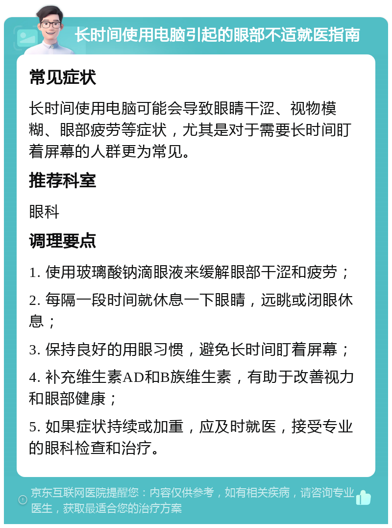 长时间使用电脑引起的眼部不适就医指南 常见症状 长时间使用电脑可能会导致眼睛干涩、视物模糊、眼部疲劳等症状，尤其是对于需要长时间盯着屏幕的人群更为常见。 推荐科室 眼科 调理要点 1. 使用玻璃酸钠滴眼液来缓解眼部干涩和疲劳； 2. 每隔一段时间就休息一下眼睛，远眺或闭眼休息； 3. 保持良好的用眼习惯，避免长时间盯着屏幕； 4. 补充维生素AD和B族维生素，有助于改善视力和眼部健康； 5. 如果症状持续或加重，应及时就医，接受专业的眼科检查和治疗。