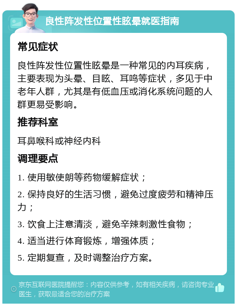 良性阵发性位置性眩晕就医指南 常见症状 良性阵发性位置性眩晕是一种常见的内耳疾病，主要表现为头晕、目眩、耳鸣等症状，多见于中老年人群，尤其是有低血压或消化系统问题的人群更易受影响。 推荐科室 耳鼻喉科或神经内科 调理要点 1. 使用敏使朗等药物缓解症状； 2. 保持良好的生活习惯，避免过度疲劳和精神压力； 3. 饮食上注意清淡，避免辛辣刺激性食物； 4. 适当进行体育锻炼，增强体质； 5. 定期复查，及时调整治疗方案。