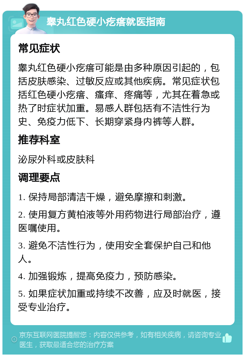 睾丸红色硬小疙瘩就医指南 常见症状 睾丸红色硬小疙瘩可能是由多种原因引起的，包括皮肤感染、过敏反应或其他疾病。常见症状包括红色硬小疙瘩、瘙痒、疼痛等，尤其在着急或热了时症状加重。易感人群包括有不洁性行为史、免疫力低下、长期穿紧身内裤等人群。 推荐科室 泌尿外科或皮肤科 调理要点 1. 保持局部清洁干燥，避免摩擦和刺激。 2. 使用复方黄柏液等外用药物进行局部治疗，遵医嘱使用。 3. 避免不洁性行为，使用安全套保护自己和他人。 4. 加强锻炼，提高免疫力，预防感染。 5. 如果症状加重或持续不改善，应及时就医，接受专业治疗。