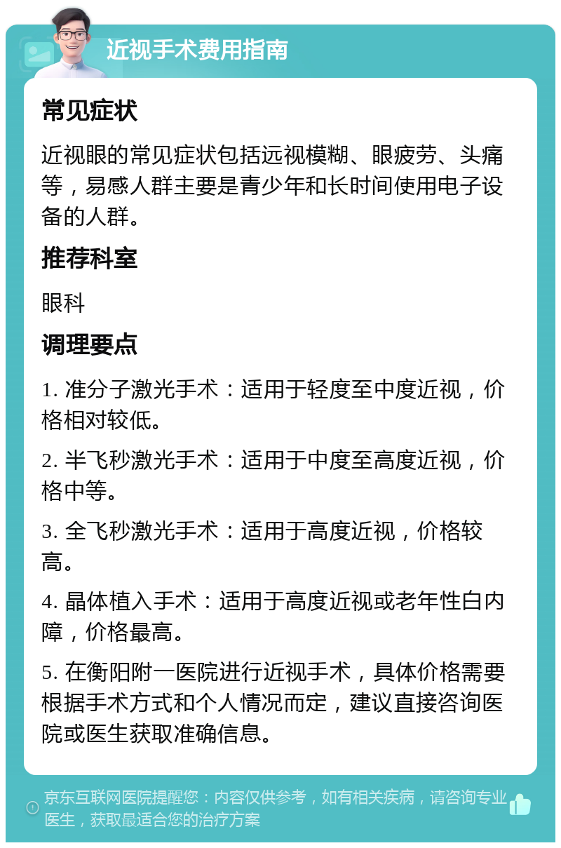 近视手术费用指南 常见症状 近视眼的常见症状包括远视模糊、眼疲劳、头痛等，易感人群主要是青少年和长时间使用电子设备的人群。 推荐科室 眼科 调理要点 1. 准分子激光手术：适用于轻度至中度近视，价格相对较低。 2. 半飞秒激光手术：适用于中度至高度近视，价格中等。 3. 全飞秒激光手术：适用于高度近视，价格较高。 4. 晶体植入手术：适用于高度近视或老年性白内障，价格最高。 5. 在衡阳附一医院进行近视手术，具体价格需要根据手术方式和个人情况而定，建议直接咨询医院或医生获取准确信息。