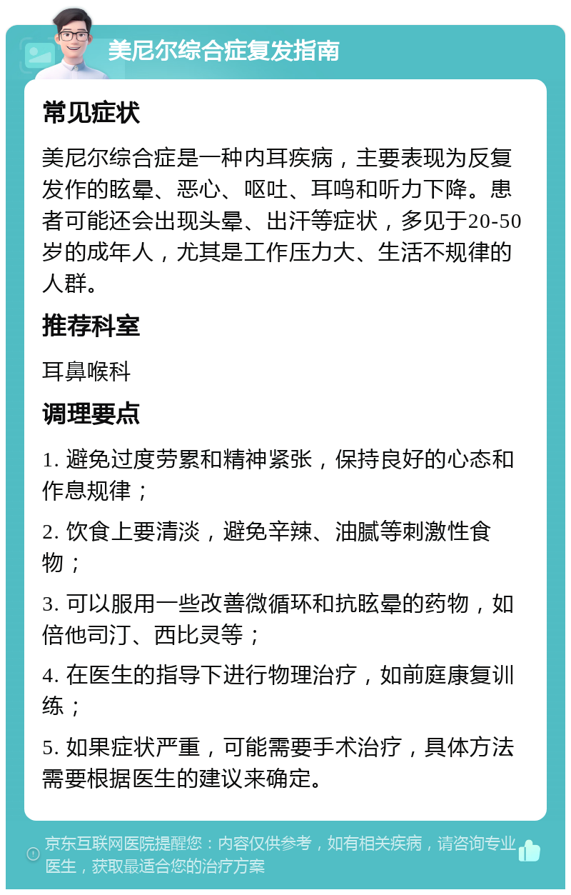 美尼尔综合症复发指南 常见症状 美尼尔综合症是一种内耳疾病，主要表现为反复发作的眩晕、恶心、呕吐、耳鸣和听力下降。患者可能还会出现头晕、出汗等症状，多见于20-50岁的成年人，尤其是工作压力大、生活不规律的人群。 推荐科室 耳鼻喉科 调理要点 1. 避免过度劳累和精神紧张，保持良好的心态和作息规律； 2. 饮食上要清淡，避免辛辣、油腻等刺激性食物； 3. 可以服用一些改善微循环和抗眩晕的药物，如倍他司汀、西比灵等； 4. 在医生的指导下进行物理治疗，如前庭康复训练； 5. 如果症状严重，可能需要手术治疗，具体方法需要根据医生的建议来确定。