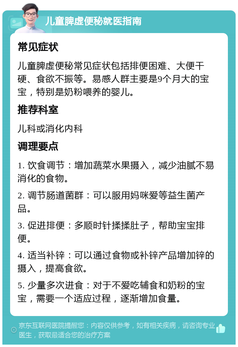 儿童脾虚便秘就医指南 常见症状 儿童脾虚便秘常见症状包括排便困难、大便干硬、食欲不振等。易感人群主要是9个月大的宝宝，特别是奶粉喂养的婴儿。 推荐科室 儿科或消化内科 调理要点 1. 饮食调节：增加蔬菜水果摄入，减少油腻不易消化的食物。 2. 调节肠道菌群：可以服用妈咪爱等益生菌产品。 3. 促进排便：多顺时针揉揉肚子，帮助宝宝排便。 4. 适当补锌：可以通过食物或补锌产品增加锌的摄入，提高食欲。 5. 少量多次进食：对于不爱吃辅食和奶粉的宝宝，需要一个适应过程，逐渐增加食量。