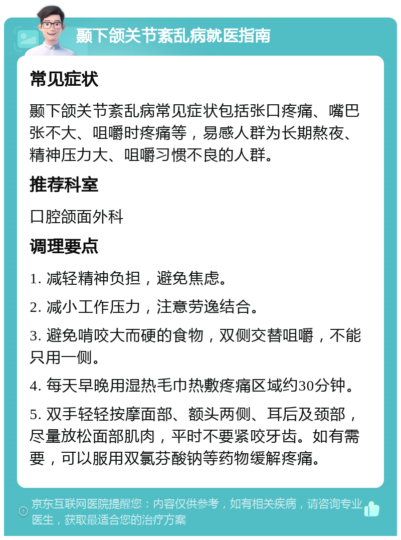 颞下颌关节紊乱病就医指南 常见症状 颞下颌关节紊乱病常见症状包括张口疼痛、嘴巴张不大、咀嚼时疼痛等，易感人群为长期熬夜、精神压力大、咀嚼习惯不良的人群。 推荐科室 口腔颌面外科 调理要点 1. 减轻精神负担，避免焦虑。 2. 减小工作压力，注意劳逸结合。 3. 避免啃咬大而硬的食物，双侧交替咀嚼，不能只用一侧。 4. 每天早晚用湿热毛巾热敷疼痛区域约30分钟。 5. 双手轻轻按摩面部、额头两侧、耳后及颈部，尽量放松面部肌肉，平时不要紧咬牙齿。如有需要，可以服用双氯芬酸钠等药物缓解疼痛。