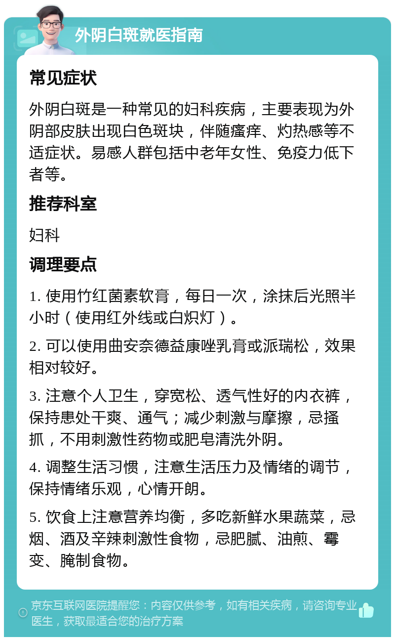 外阴白斑就医指南 常见症状 外阴白斑是一种常见的妇科疾病，主要表现为外阴部皮肤出现白色斑块，伴随瘙痒、灼热感等不适症状。易感人群包括中老年女性、免疫力低下者等。 推荐科室 妇科 调理要点 1. 使用竹红菌素软膏，每日一次，涂抹后光照半小时（使用红外线或白炽灯）。 2. 可以使用曲安奈德益康唑乳膏或派瑞松，效果相对较好。 3. 注意个人卫生，穿宽松、透气性好的内衣裤，保持患处干爽、通气；减少刺激与摩擦，忌搔抓，不用刺激性药物或肥皂清洗外阴。 4. 调整生活习惯，注意生活压力及情绪的调节，保持情绪乐观，心情开朗。 5. 饮食上注意营养均衡，多吃新鲜水果蔬菜，忌烟、酒及辛辣刺激性食物，忌肥腻、油煎、霉变、腌制食物。