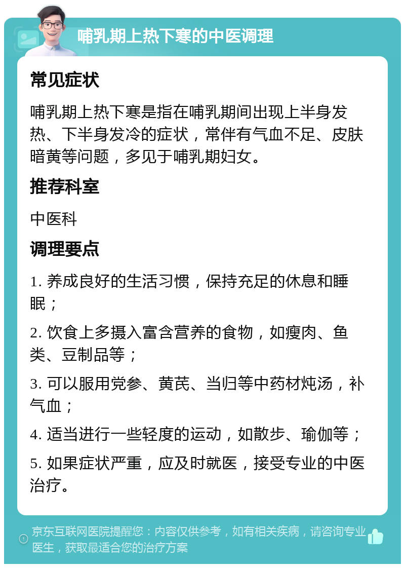 哺乳期上热下寒的中医调理 常见症状 哺乳期上热下寒是指在哺乳期间出现上半身发热、下半身发冷的症状，常伴有气血不足、皮肤暗黄等问题，多见于哺乳期妇女。 推荐科室 中医科 调理要点 1. 养成良好的生活习惯，保持充足的休息和睡眠； 2. 饮食上多摄入富含营养的食物，如瘦肉、鱼类、豆制品等； 3. 可以服用党参、黄芪、当归等中药材炖汤，补气血； 4. 适当进行一些轻度的运动，如散步、瑜伽等； 5. 如果症状严重，应及时就医，接受专业的中医治疗。