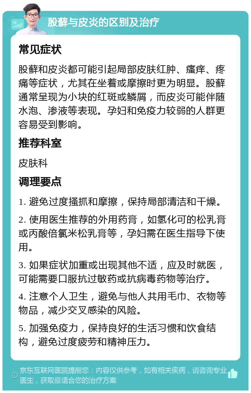 股藓与皮炎的区别及治疗 常见症状 股藓和皮炎都可能引起局部皮肤红肿、瘙痒、疼痛等症状，尤其在坐着或摩擦时更为明显。股藓通常呈现为小块的红斑或鳞屑，而皮炎可能伴随水泡、渗液等表现。孕妇和免疫力较弱的人群更容易受到影响。 推荐科室 皮肤科 调理要点 1. 避免过度搔抓和摩擦，保持局部清洁和干燥。 2. 使用医生推荐的外用药膏，如氢化可的松乳膏或丙酸倍氯米松乳膏等，孕妇需在医生指导下使用。 3. 如果症状加重或出现其他不适，应及时就医，可能需要口服抗过敏药或抗病毒药物等治疗。 4. 注意个人卫生，避免与他人共用毛巾、衣物等物品，减少交叉感染的风险。 5. 加强免疫力，保持良好的生活习惯和饮食结构，避免过度疲劳和精神压力。