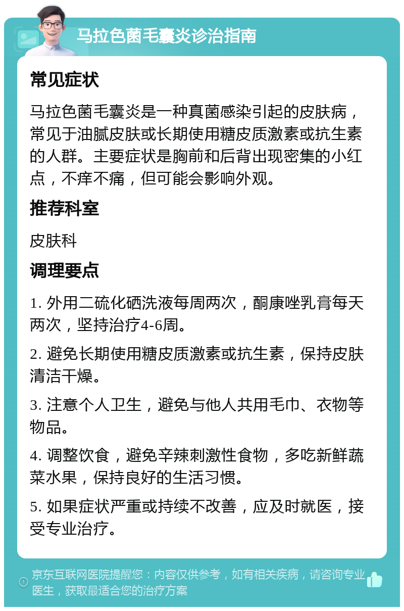 马拉色菌毛囊炎诊治指南 常见症状 马拉色菌毛囊炎是一种真菌感染引起的皮肤病，常见于油腻皮肤或长期使用糖皮质激素或抗生素的人群。主要症状是胸前和后背出现密集的小红点，不痒不痛，但可能会影响外观。 推荐科室 皮肤科 调理要点 1. 外用二硫化硒洗液每周两次，酮康唑乳膏每天两次，坚持治疗4-6周。 2. 避免长期使用糖皮质激素或抗生素，保持皮肤清洁干燥。 3. 注意个人卫生，避免与他人共用毛巾、衣物等物品。 4. 调整饮食，避免辛辣刺激性食物，多吃新鲜蔬菜水果，保持良好的生活习惯。 5. 如果症状严重或持续不改善，应及时就医，接受专业治疗。