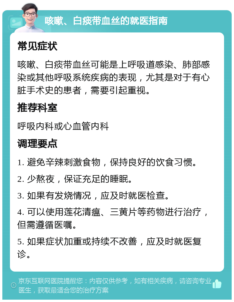 咳嗽、白痰带血丝的就医指南 常见症状 咳嗽、白痰带血丝可能是上呼吸道感染、肺部感染或其他呼吸系统疾病的表现，尤其是对于有心脏手术史的患者，需要引起重视。 推荐科室 呼吸内科或心血管内科 调理要点 1. 避免辛辣刺激食物，保持良好的饮食习惯。 2. 少熬夜，保证充足的睡眠。 3. 如果有发烧情况，应及时就医检查。 4. 可以使用莲花清瘟、三黄片等药物进行治疗，但需遵循医嘱。 5. 如果症状加重或持续不改善，应及时就医复诊。