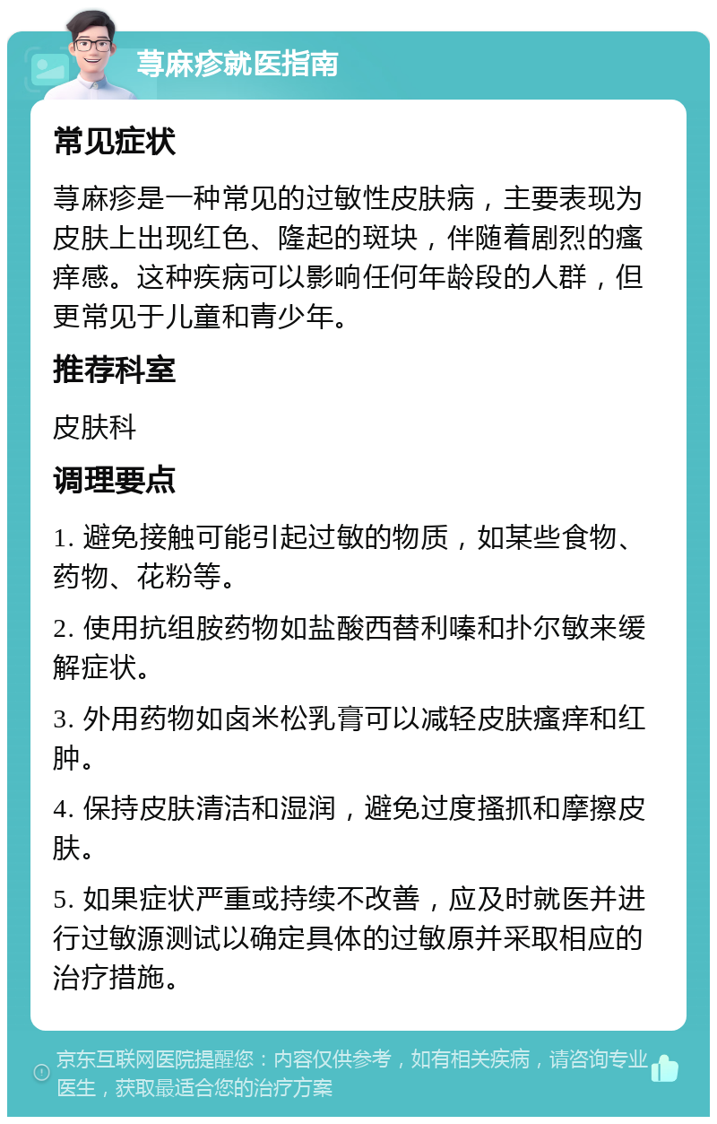 荨麻疹就医指南 常见症状 荨麻疹是一种常见的过敏性皮肤病，主要表现为皮肤上出现红色、隆起的斑块，伴随着剧烈的瘙痒感。这种疾病可以影响任何年龄段的人群，但更常见于儿童和青少年。 推荐科室 皮肤科 调理要点 1. 避免接触可能引起过敏的物质，如某些食物、药物、花粉等。 2. 使用抗组胺药物如盐酸西替利嗪和扑尔敏来缓解症状。 3. 外用药物如卤米松乳膏可以减轻皮肤瘙痒和红肿。 4. 保持皮肤清洁和湿润，避免过度搔抓和摩擦皮肤。 5. 如果症状严重或持续不改善，应及时就医并进行过敏源测试以确定具体的过敏原并采取相应的治疗措施。