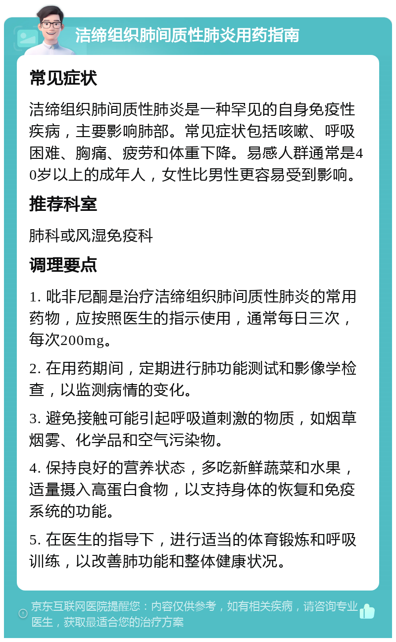 洁缔组织肺间质性肺炎用药指南 常见症状 洁缔组织肺间质性肺炎是一种罕见的自身免疫性疾病，主要影响肺部。常见症状包括咳嗽、呼吸困难、胸痛、疲劳和体重下降。易感人群通常是40岁以上的成年人，女性比男性更容易受到影响。 推荐科室 肺科或风湿免疫科 调理要点 1. 吡非尼酮是治疗洁缔组织肺间质性肺炎的常用药物，应按照医生的指示使用，通常每日三次，每次200mg。 2. 在用药期间，定期进行肺功能测试和影像学检查，以监测病情的变化。 3. 避免接触可能引起呼吸道刺激的物质，如烟草烟雾、化学品和空气污染物。 4. 保持良好的营养状态，多吃新鲜蔬菜和水果，适量摄入高蛋白食物，以支持身体的恢复和免疫系统的功能。 5. 在医生的指导下，进行适当的体育锻炼和呼吸训练，以改善肺功能和整体健康状况。