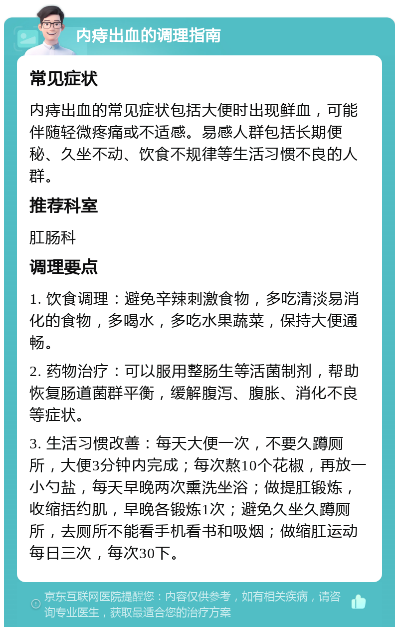 内痔出血的调理指南 常见症状 内痔出血的常见症状包括大便时出现鲜血，可能伴随轻微疼痛或不适感。易感人群包括长期便秘、久坐不动、饮食不规律等生活习惯不良的人群。 推荐科室 肛肠科 调理要点 1. 饮食调理：避免辛辣刺激食物，多吃清淡易消化的食物，多喝水，多吃水果蔬菜，保持大便通畅。 2. 药物治疗：可以服用整肠生等活菌制剂，帮助恢复肠道菌群平衡，缓解腹泻、腹胀、消化不良等症状。 3. 生活习惯改善：每天大便一次，不要久蹲厕所，大便3分钟内完成；每次熬10个花椒，再放一小勺盐，每天早晚两次熏洗坐浴；做提肛锻炼，收缩括约肌，早晚各锻炼1次；避免久坐久蹲厕所，去厕所不能看手机看书和吸烟；做缩肛运动每日三次，每次30下。