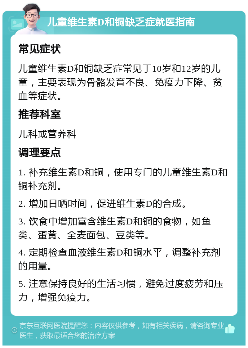 儿童维生素D和铜缺乏症就医指南 常见症状 儿童维生素D和铜缺乏症常见于10岁和12岁的儿童，主要表现为骨骼发育不良、免疫力下降、贫血等症状。 推荐科室 儿科或营养科 调理要点 1. 补充维生素D和铜，使用专门的儿童维生素D和铜补充剂。 2. 增加日晒时间，促进维生素D的合成。 3. 饮食中增加富含维生素D和铜的食物，如鱼类、蛋黄、全麦面包、豆类等。 4. 定期检查血液维生素D和铜水平，调整补充剂的用量。 5. 注意保持良好的生活习惯，避免过度疲劳和压力，增强免疫力。