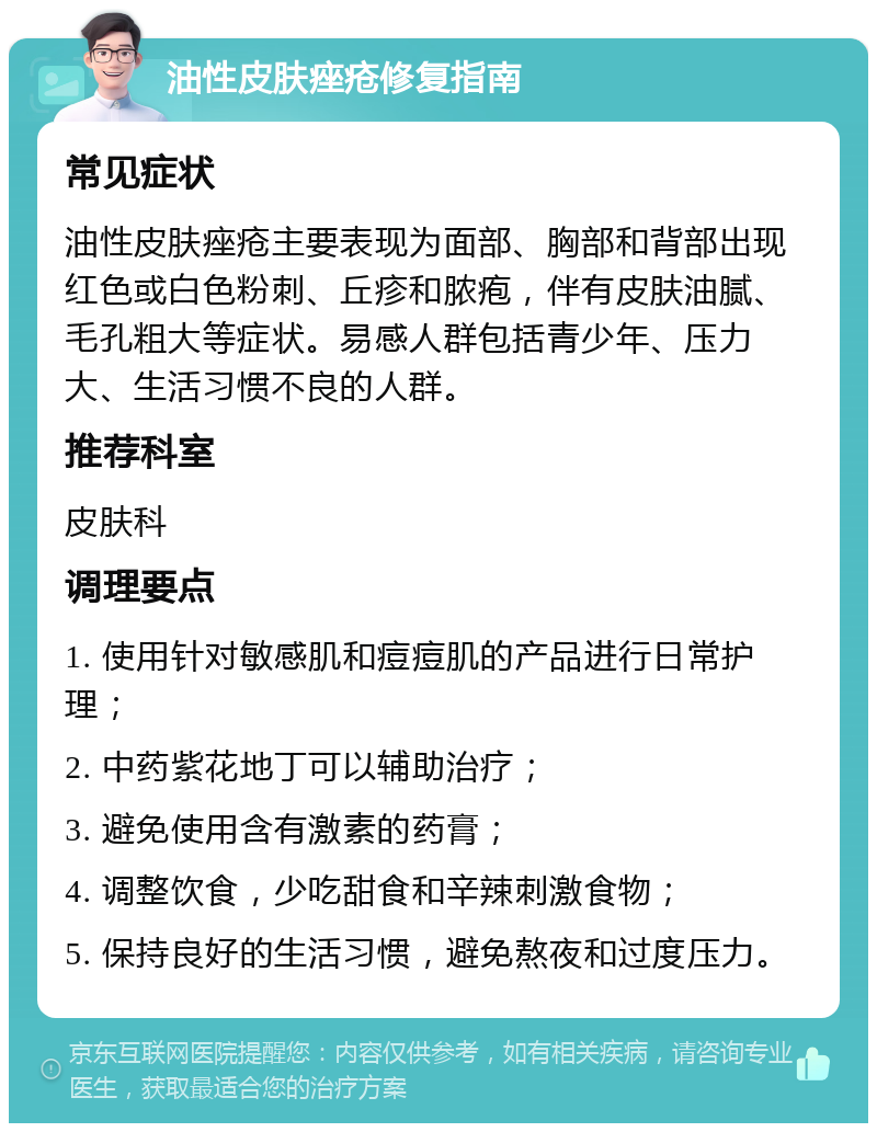 油性皮肤痤疮修复指南 常见症状 油性皮肤痤疮主要表现为面部、胸部和背部出现红色或白色粉刺、丘疹和脓疱，伴有皮肤油腻、毛孔粗大等症状。易感人群包括青少年、压力大、生活习惯不良的人群。 推荐科室 皮肤科 调理要点 1. 使用针对敏感肌和痘痘肌的产品进行日常护理； 2. 中药紫花地丁可以辅助治疗； 3. 避免使用含有激素的药膏； 4. 调整饮食，少吃甜食和辛辣刺激食物； 5. 保持良好的生活习惯，避免熬夜和过度压力。