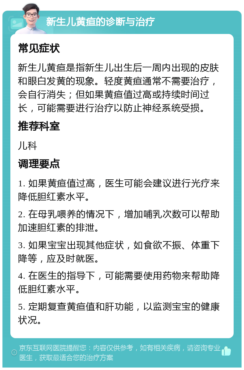 新生儿黄疸的诊断与治疗 常见症状 新生儿黄疸是指新生儿出生后一周内出现的皮肤和眼白发黄的现象。轻度黄疸通常不需要治疗，会自行消失；但如果黄疸值过高或持续时间过长，可能需要进行治疗以防止神经系统受损。 推荐科室 儿科 调理要点 1. 如果黄疸值过高，医生可能会建议进行光疗来降低胆红素水平。 2. 在母乳喂养的情况下，增加哺乳次数可以帮助加速胆红素的排泄。 3. 如果宝宝出现其他症状，如食欲不振、体重下降等，应及时就医。 4. 在医生的指导下，可能需要使用药物来帮助降低胆红素水平。 5. 定期复查黄疸值和肝功能，以监测宝宝的健康状况。