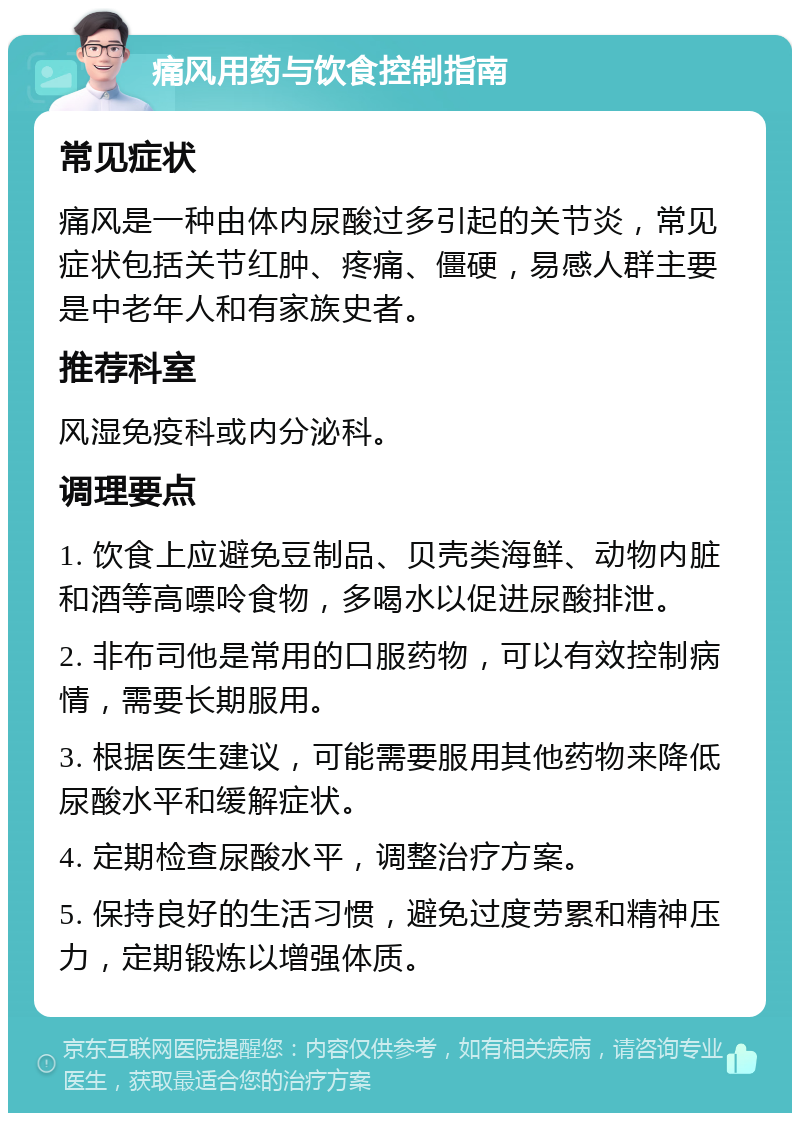 痛风用药与饮食控制指南 常见症状 痛风是一种由体内尿酸过多引起的关节炎，常见症状包括关节红肿、疼痛、僵硬，易感人群主要是中老年人和有家族史者。 推荐科室 风湿免疫科或内分泌科。 调理要点 1. 饮食上应避免豆制品、贝壳类海鲜、动物内脏和酒等高嘌呤食物，多喝水以促进尿酸排泄。 2. 非布司他是常用的口服药物，可以有效控制病情，需要长期服用。 3. 根据医生建议，可能需要服用其他药物来降低尿酸水平和缓解症状。 4. 定期检查尿酸水平，调整治疗方案。 5. 保持良好的生活习惯，避免过度劳累和精神压力，定期锻炼以增强体质。