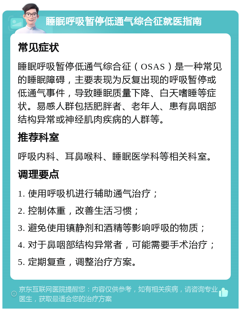 睡眠呼吸暂停低通气综合征就医指南 常见症状 睡眠呼吸暂停低通气综合征（OSAS）是一种常见的睡眠障碍，主要表现为反复出现的呼吸暂停或低通气事件，导致睡眠质量下降、白天嗜睡等症状。易感人群包括肥胖者、老年人、患有鼻咽部结构异常或神经肌肉疾病的人群等。 推荐科室 呼吸内科、耳鼻喉科、睡眠医学科等相关科室。 调理要点 1. 使用呼吸机进行辅助通气治疗； 2. 控制体重，改善生活习惯； 3. 避免使用镇静剂和酒精等影响呼吸的物质； 4. 对于鼻咽部结构异常者，可能需要手术治疗； 5. 定期复查，调整治疗方案。