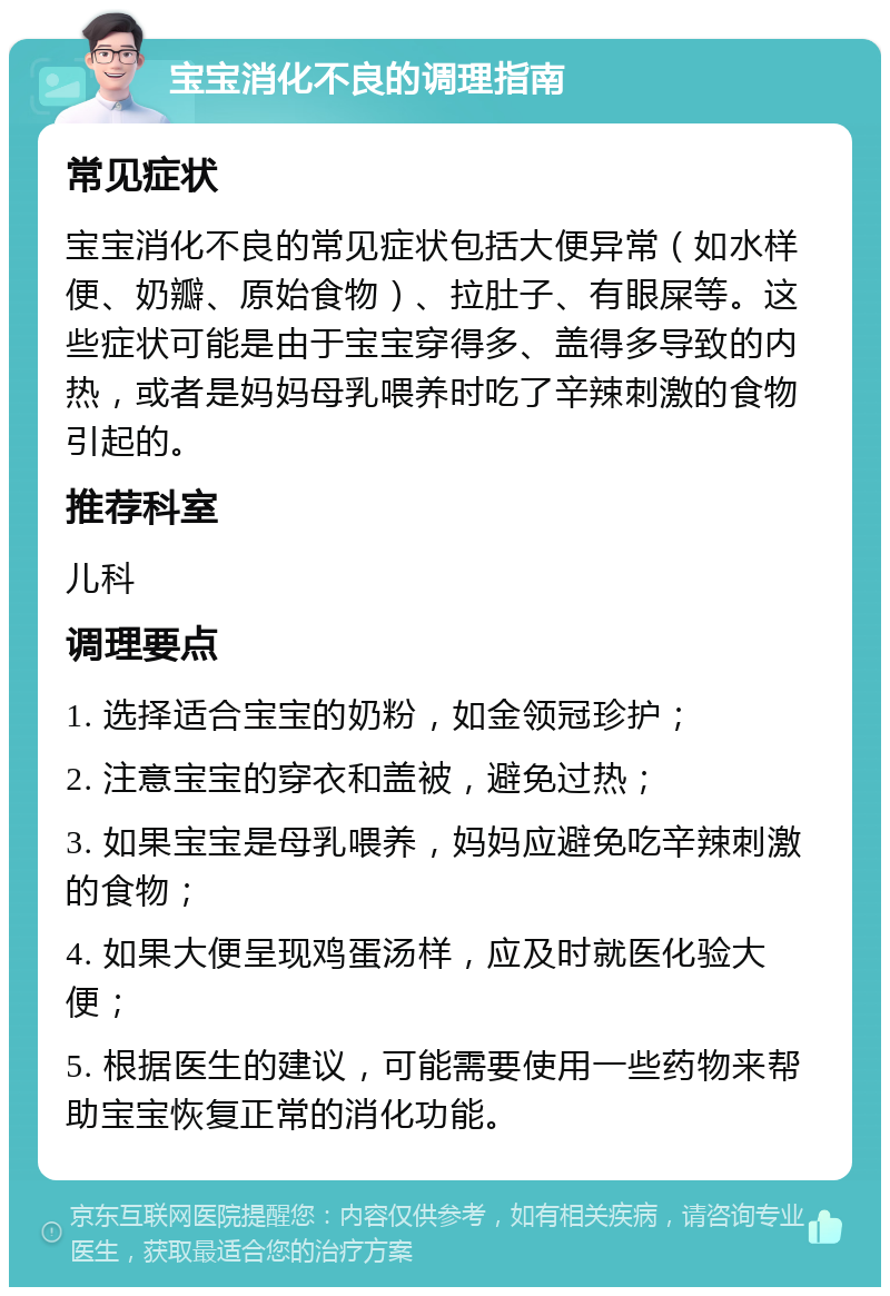 宝宝消化不良的调理指南 常见症状 宝宝消化不良的常见症状包括大便异常（如水样便、奶瓣、原始食物）、拉肚子、有眼屎等。这些症状可能是由于宝宝穿得多、盖得多导致的内热，或者是妈妈母乳喂养时吃了辛辣刺激的食物引起的。 推荐科室 儿科 调理要点 1. 选择适合宝宝的奶粉，如金领冠珍护； 2. 注意宝宝的穿衣和盖被，避免过热； 3. 如果宝宝是母乳喂养，妈妈应避免吃辛辣刺激的食物； 4. 如果大便呈现鸡蛋汤样，应及时就医化验大便； 5. 根据医生的建议，可能需要使用一些药物来帮助宝宝恢复正常的消化功能。