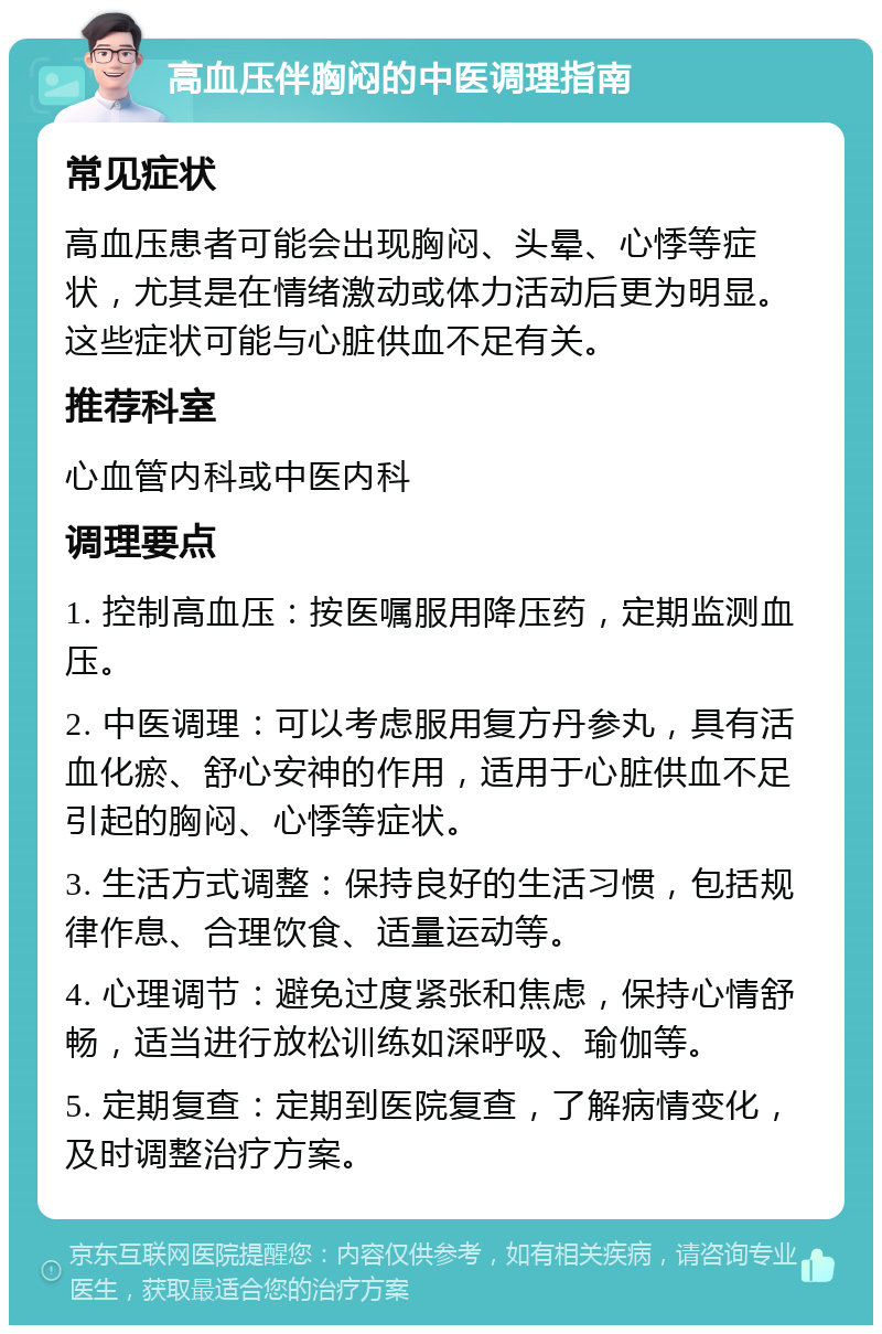 高血压伴胸闷的中医调理指南 常见症状 高血压患者可能会出现胸闷、头晕、心悸等症状，尤其是在情绪激动或体力活动后更为明显。这些症状可能与心脏供血不足有关。 推荐科室 心血管内科或中医内科 调理要点 1. 控制高血压：按医嘱服用降压药，定期监测血压。 2. 中医调理：可以考虑服用复方丹参丸，具有活血化瘀、舒心安神的作用，适用于心脏供血不足引起的胸闷、心悸等症状。 3. 生活方式调整：保持良好的生活习惯，包括规律作息、合理饮食、适量运动等。 4. 心理调节：避免过度紧张和焦虑，保持心情舒畅，适当进行放松训练如深呼吸、瑜伽等。 5. 定期复查：定期到医院复查，了解病情变化，及时调整治疗方案。