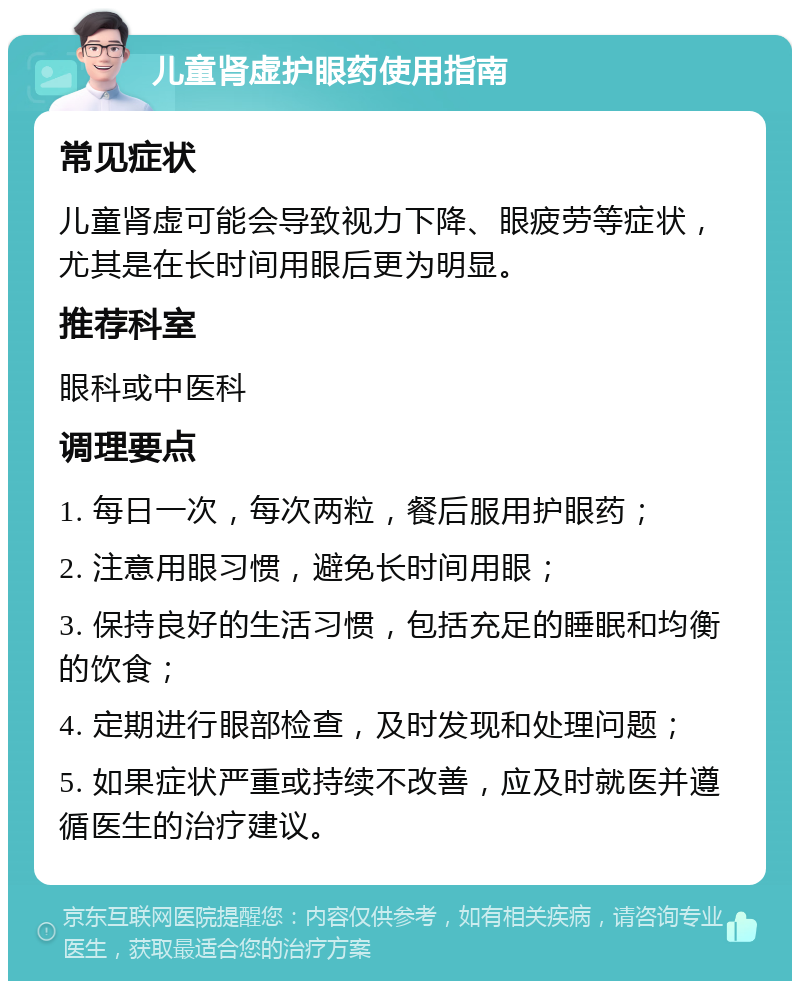 儿童肾虚护眼药使用指南 常见症状 儿童肾虚可能会导致视力下降、眼疲劳等症状，尤其是在长时间用眼后更为明显。 推荐科室 眼科或中医科 调理要点 1. 每日一次，每次两粒，餐后服用护眼药； 2. 注意用眼习惯，避免长时间用眼； 3. 保持良好的生活习惯，包括充足的睡眠和均衡的饮食； 4. 定期进行眼部检查，及时发现和处理问题； 5. 如果症状严重或持续不改善，应及时就医并遵循医生的治疗建议。