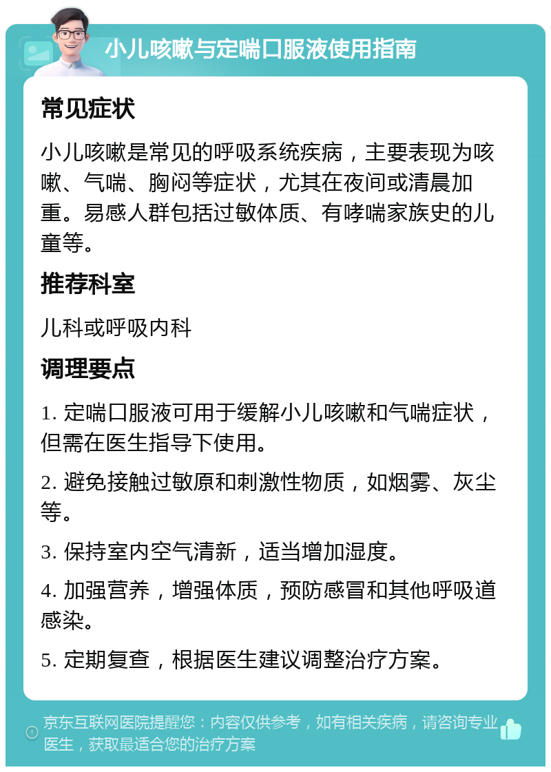 小儿咳嗽与定喘口服液使用指南 常见症状 小儿咳嗽是常见的呼吸系统疾病，主要表现为咳嗽、气喘、胸闷等症状，尤其在夜间或清晨加重。易感人群包括过敏体质、有哮喘家族史的儿童等。 推荐科室 儿科或呼吸内科 调理要点 1. 定喘口服液可用于缓解小儿咳嗽和气喘症状，但需在医生指导下使用。 2. 避免接触过敏原和刺激性物质，如烟雾、灰尘等。 3. 保持室内空气清新，适当增加湿度。 4. 加强营养，增强体质，预防感冒和其他呼吸道感染。 5. 定期复查，根据医生建议调整治疗方案。