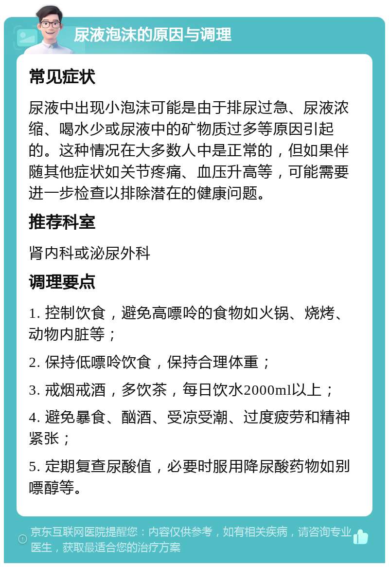 尿液泡沫的原因与调理 常见症状 尿液中出现小泡沫可能是由于排尿过急、尿液浓缩、喝水少或尿液中的矿物质过多等原因引起的。这种情况在大多数人中是正常的，但如果伴随其他症状如关节疼痛、血压升高等，可能需要进一步检查以排除潜在的健康问题。 推荐科室 肾内科或泌尿外科 调理要点 1. 控制饮食，避免高嘌呤的食物如火锅、烧烤、动物内脏等； 2. 保持低嘌呤饮食，保持合理体重； 3. 戒烟戒酒，多饮茶，每日饮水2000ml以上； 4. 避免暴食、酗酒、受凉受潮、过度疲劳和精神紧张； 5. 定期复查尿酸值，必要时服用降尿酸药物如别嘌醇等。