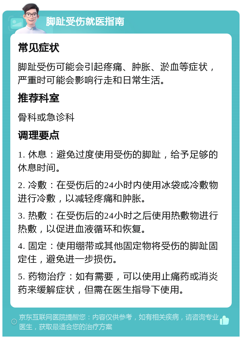 脚趾受伤就医指南 常见症状 脚趾受伤可能会引起疼痛、肿胀、淤血等症状，严重时可能会影响行走和日常生活。 推荐科室 骨科或急诊科 调理要点 1. 休息：避免过度使用受伤的脚趾，给予足够的休息时间。 2. 冷敷：在受伤后的24小时内使用冰袋或冷敷物进行冷敷，以减轻疼痛和肿胀。 3. 热敷：在受伤后的24小时之后使用热敷物进行热敷，以促进血液循环和恢复。 4. 固定：使用绷带或其他固定物将受伤的脚趾固定住，避免进一步损伤。 5. 药物治疗：如有需要，可以使用止痛药或消炎药来缓解症状，但需在医生指导下使用。