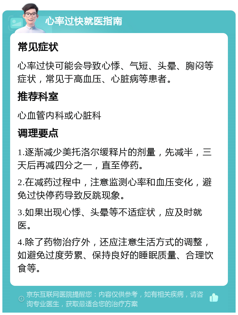 心率过快就医指南 常见症状 心率过快可能会导致心悸、气短、头晕、胸闷等症状，常见于高血压、心脏病等患者。 推荐科室 心血管内科或心脏科 调理要点 1.逐渐减少美托洛尔缓释片的剂量，先减半，三天后再减四分之一，直至停药。 2.在减药过程中，注意监测心率和血压变化，避免过快停药导致反跳现象。 3.如果出现心悸、头晕等不适症状，应及时就医。 4.除了药物治疗外，还应注意生活方式的调整，如避免过度劳累、保持良好的睡眠质量、合理饮食等。