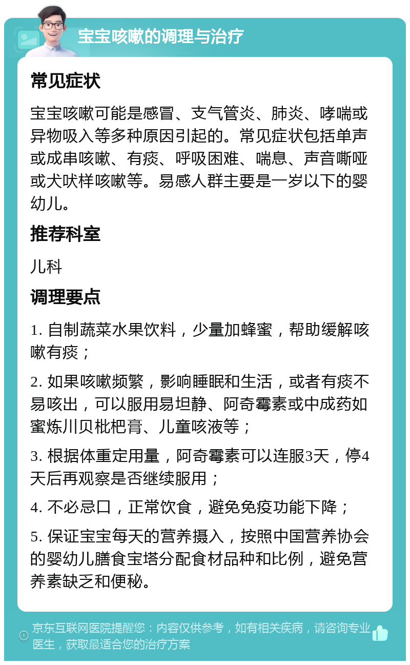 宝宝咳嗽的调理与治疗 常见症状 宝宝咳嗽可能是感冒、支气管炎、肺炎、哮喘或异物吸入等多种原因引起的。常见症状包括单声或成串咳嗽、有痰、呼吸困难、喘息、声音嘶哑或犬吠样咳嗽等。易感人群主要是一岁以下的婴幼儿。 推荐科室 儿科 调理要点 1. 自制蔬菜水果饮料，少量加蜂蜜，帮助缓解咳嗽有痰； 2. 如果咳嗽频繁，影响睡眠和生活，或者有痰不易咳出，可以服用易坦静、阿奇霉素或中成药如蜜炼川贝枇杷膏、儿童咳液等； 3. 根据体重定用量，阿奇霉素可以连服3天，停4天后再观察是否继续服用； 4. 不必忌口，正常饮食，避免免疫功能下降； 5. 保证宝宝每天的营养摄入，按照中国营养协会的婴幼儿膳食宝塔分配食材品种和比例，避免营养素缺乏和便秘。