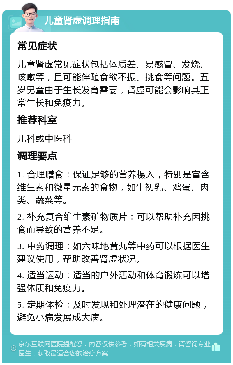 儿童肾虚调理指南 常见症状 儿童肾虚常见症状包括体质差、易感冒、发烧、咳嗽等，且可能伴随食欲不振、挑食等问题。五岁男童由于生长发育需要，肾虚可能会影响其正常生长和免疫力。 推荐科室 儿科或中医科 调理要点 1. 合理膳食：保证足够的营养摄入，特别是富含维生素和微量元素的食物，如牛初乳、鸡蛋、肉类、蔬菜等。 2. 补充复合维生素矿物质片：可以帮助补充因挑食而导致的营养不足。 3. 中药调理：如六味地黄丸等中药可以根据医生建议使用，帮助改善肾虚状况。 4. 适当运动：适当的户外活动和体育锻炼可以增强体质和免疫力。 5. 定期体检：及时发现和处理潜在的健康问题，避免小病发展成大病。