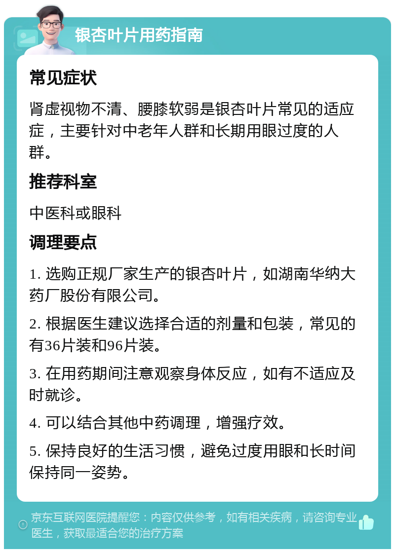 银杏叶片用药指南 常见症状 肾虚视物不清、腰膝软弱是银杏叶片常见的适应症，主要针对中老年人群和长期用眼过度的人群。 推荐科室 中医科或眼科 调理要点 1. 选购正规厂家生产的银杏叶片，如湖南华纳大药厂股份有限公司。 2. 根据医生建议选择合适的剂量和包装，常见的有36片装和96片装。 3. 在用药期间注意观察身体反应，如有不适应及时就诊。 4. 可以结合其他中药调理，增强疗效。 5. 保持良好的生活习惯，避免过度用眼和长时间保持同一姿势。