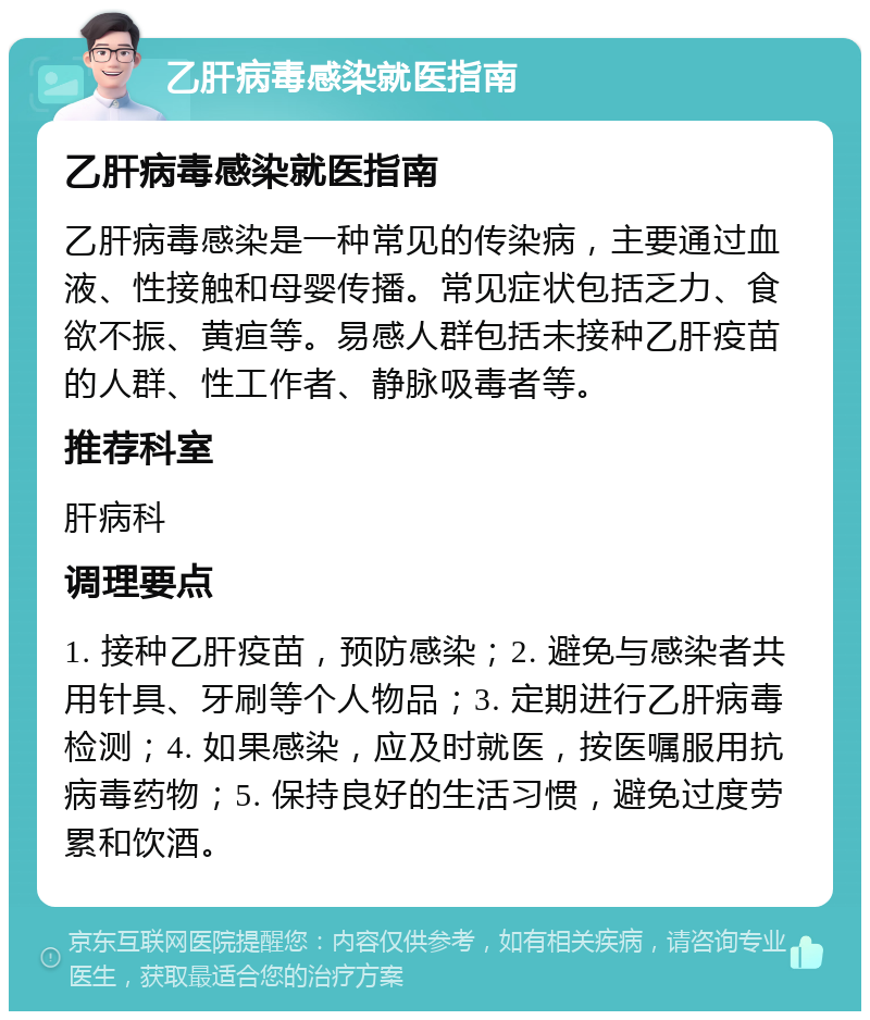 乙肝病毒感染就医指南 乙肝病毒感染就医指南 乙肝病毒感染是一种常见的传染病，主要通过血液、性接触和母婴传播。常见症状包括乏力、食欲不振、黄疸等。易感人群包括未接种乙肝疫苗的人群、性工作者、静脉吸毒者等。 推荐科室 肝病科 调理要点 1. 接种乙肝疫苗，预防感染；2. 避免与感染者共用针具、牙刷等个人物品；3. 定期进行乙肝病毒检测；4. 如果感染，应及时就医，按医嘱服用抗病毒药物；5. 保持良好的生活习惯，避免过度劳累和饮酒。