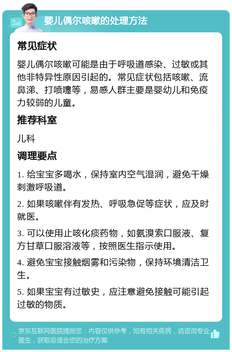 婴儿偶尔咳嗽的处理方法 常见症状 婴儿偶尔咳嗽可能是由于呼吸道感染、过敏或其他非特异性原因引起的。常见症状包括咳嗽、流鼻涕、打喷嚏等，易感人群主要是婴幼儿和免疫力较弱的儿童。 推荐科室 儿科 调理要点 1. 给宝宝多喝水，保持室内空气湿润，避免干燥刺激呼吸道。 2. 如果咳嗽伴有发热、呼吸急促等症状，应及时就医。 3. 可以使用止咳化痰药物，如氨溴索口服液、复方甘草口服溶液等，按照医生指示使用。 4. 避免宝宝接触烟雾和污染物，保持环境清洁卫生。 5. 如果宝宝有过敏史，应注意避免接触可能引起过敏的物质。