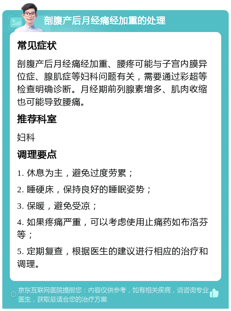 剖腹产后月经痛经加重的处理 常见症状 剖腹产后月经痛经加重、腰疼可能与子宫内膜异位症、腺肌症等妇科问题有关，需要通过彩超等检查明确诊断。月经期前列腺素增多、肌肉收缩也可能导致腰痛。 推荐科室 妇科 调理要点 1. 休息为主，避免过度劳累； 2. 睡硬床，保持良好的睡眠姿势； 3. 保暖，避免受凉； 4. 如果疼痛严重，可以考虑使用止痛药如布洛芬等； 5. 定期复查，根据医生的建议进行相应的治疗和调理。