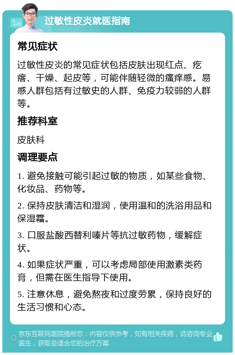 过敏性皮炎就医指南 常见症状 过敏性皮炎的常见症状包括皮肤出现红点、疙瘩、干燥、起皮等，可能伴随轻微的瘙痒感。易感人群包括有过敏史的人群、免疫力较弱的人群等。 推荐科室 皮肤科 调理要点 1. 避免接触可能引起过敏的物质，如某些食物、化妆品、药物等。 2. 保持皮肤清洁和湿润，使用温和的洗浴用品和保湿霜。 3. 口服盐酸西替利嗪片等抗过敏药物，缓解症状。 4. 如果症状严重，可以考虑局部使用激素类药膏，但需在医生指导下使用。 5. 注意休息，避免熬夜和过度劳累，保持良好的生活习惯和心态。