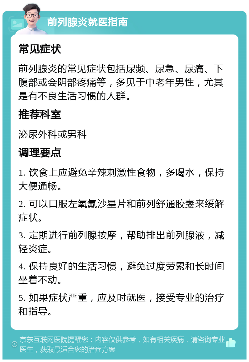 前列腺炎就医指南 常见症状 前列腺炎的常见症状包括尿频、尿急、尿痛、下腹部或会阴部疼痛等，多见于中老年男性，尤其是有不良生活习惯的人群。 推荐科室 泌尿外科或男科 调理要点 1. 饮食上应避免辛辣刺激性食物，多喝水，保持大便通畅。 2. 可以口服左氧氟沙星片和前列舒通胶囊来缓解症状。 3. 定期进行前列腺按摩，帮助排出前列腺液，减轻炎症。 4. 保持良好的生活习惯，避免过度劳累和长时间坐着不动。 5. 如果症状严重，应及时就医，接受专业的治疗和指导。