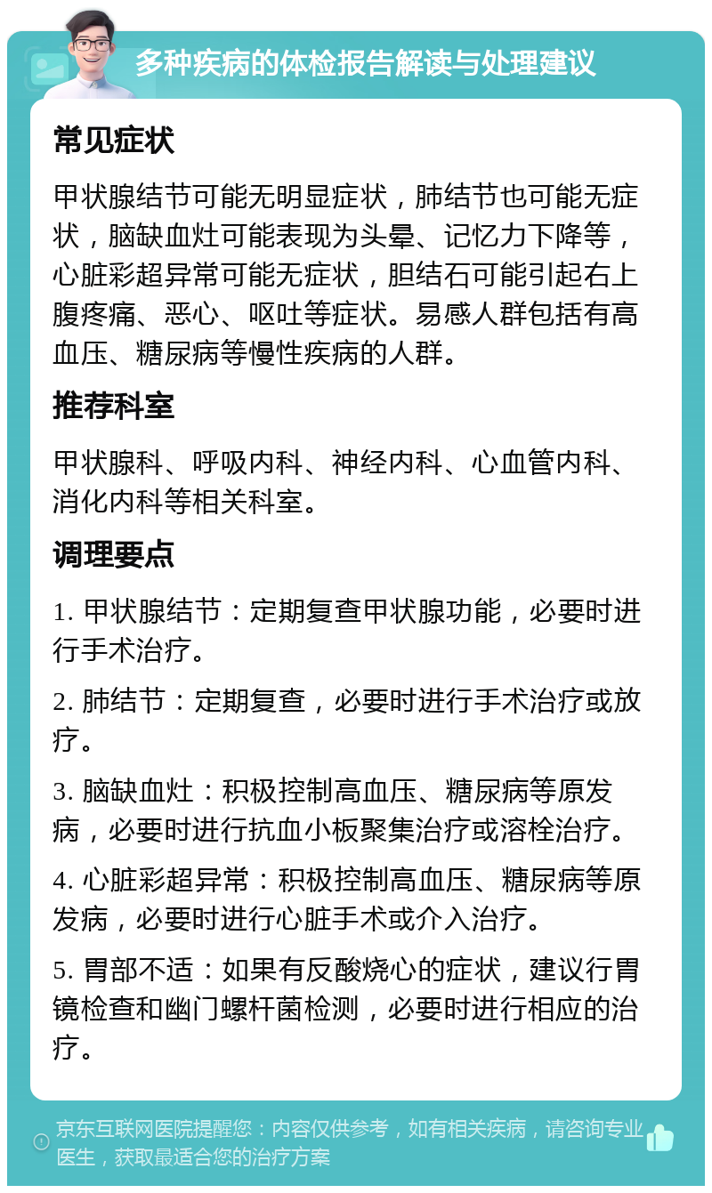 多种疾病的体检报告解读与处理建议 常见症状 甲状腺结节可能无明显症状，肺结节也可能无症状，脑缺血灶可能表现为头晕、记忆力下降等，心脏彩超异常可能无症状，胆结石可能引起右上腹疼痛、恶心、呕吐等症状。易感人群包括有高血压、糖尿病等慢性疾病的人群。 推荐科室 甲状腺科、呼吸内科、神经内科、心血管内科、消化内科等相关科室。 调理要点 1. 甲状腺结节：定期复查甲状腺功能，必要时进行手术治疗。 2. 肺结节：定期复查，必要时进行手术治疗或放疗。 3. 脑缺血灶：积极控制高血压、糖尿病等原发病，必要时进行抗血小板聚集治疗或溶栓治疗。 4. 心脏彩超异常：积极控制高血压、糖尿病等原发病，必要时进行心脏手术或介入治疗。 5. 胃部不适：如果有反酸烧心的症状，建议行胃镜检查和幽门螺杆菌检测，必要时进行相应的治疗。