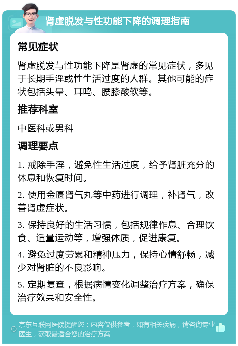 肾虚脱发与性功能下降的调理指南 常见症状 肾虚脱发与性功能下降是肾虚的常见症状，多见于长期手淫或性生活过度的人群。其他可能的症状包括头晕、耳鸣、腰膝酸软等。 推荐科室 中医科或男科 调理要点 1. 戒除手淫，避免性生活过度，给予肾脏充分的休息和恢复时间。 2. 使用金匮肾气丸等中药进行调理，补肾气，改善肾虚症状。 3. 保持良好的生活习惯，包括规律作息、合理饮食、适量运动等，增强体质，促进康复。 4. 避免过度劳累和精神压力，保持心情舒畅，减少对肾脏的不良影响。 5. 定期复查，根据病情变化调整治疗方案，确保治疗效果和安全性。