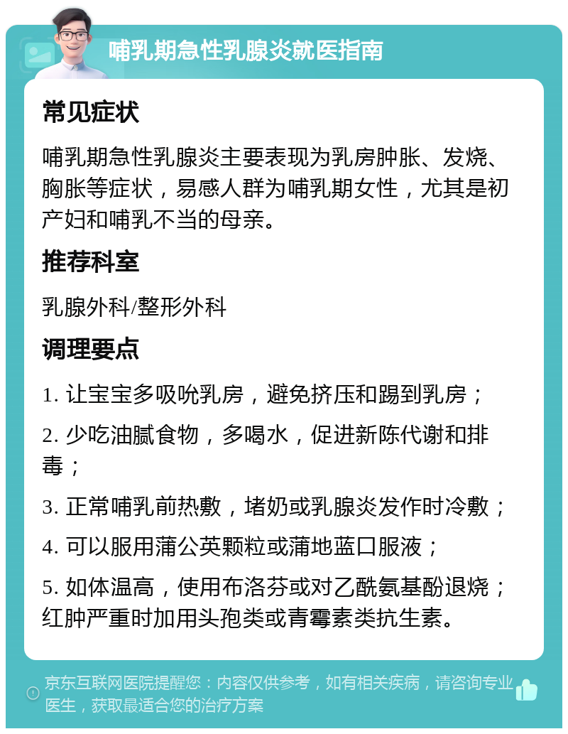 哺乳期急性乳腺炎就医指南 常见症状 哺乳期急性乳腺炎主要表现为乳房肿胀、发烧、胸胀等症状，易感人群为哺乳期女性，尤其是初产妇和哺乳不当的母亲。 推荐科室 乳腺外科/整形外科 调理要点 1. 让宝宝多吸吮乳房，避免挤压和踢到乳房； 2. 少吃油腻食物，多喝水，促进新陈代谢和排毒； 3. 正常哺乳前热敷，堵奶或乳腺炎发作时冷敷； 4. 可以服用蒲公英颗粒或蒲地蓝口服液； 5. 如体温高，使用布洛芬或对乙酰氨基酚退烧；红肿严重时加用头孢类或青霉素类抗生素。