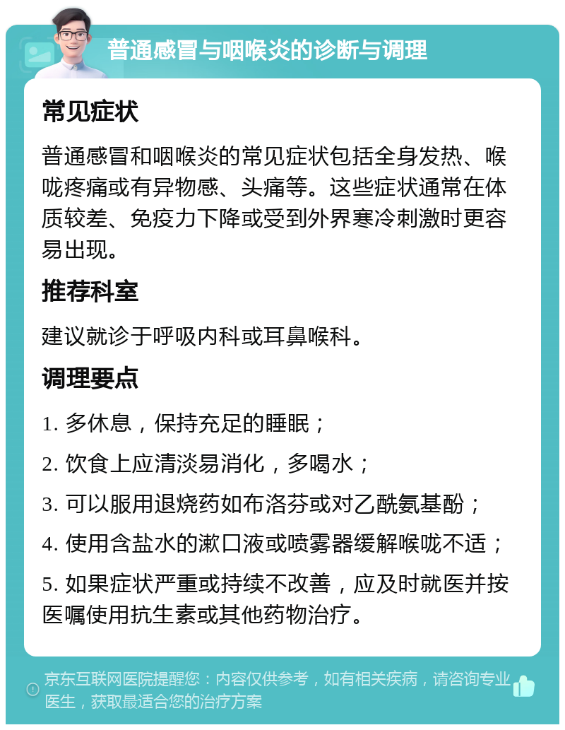 普通感冒与咽喉炎的诊断与调理 常见症状 普通感冒和咽喉炎的常见症状包括全身发热、喉咙疼痛或有异物感、头痛等。这些症状通常在体质较差、免疫力下降或受到外界寒冷刺激时更容易出现。 推荐科室 建议就诊于呼吸内科或耳鼻喉科。 调理要点 1. 多休息，保持充足的睡眠； 2. 饮食上应清淡易消化，多喝水； 3. 可以服用退烧药如布洛芬或对乙酰氨基酚； 4. 使用含盐水的漱口液或喷雾器缓解喉咙不适； 5. 如果症状严重或持续不改善，应及时就医并按医嘱使用抗生素或其他药物治疗。