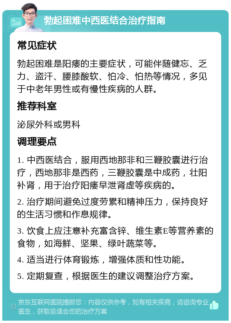 勃起困难中西医结合治疗指南 常见症状 勃起困难是阳痿的主要症状，可能伴随健忘、乏力、盗汗、腰膝酸软、怕冷、怕热等情况，多见于中老年男性或有慢性疾病的人群。 推荐科室 泌尿外科或男科 调理要点 1. 中西医结合，服用西地那非和三鞭胶囊进行治疗，西地那非是西药，三鞭胶囊是中成药，壮阳补肾，用于治疗阳痿早泄肾虚等疾病的。 2. 治疗期间避免过度劳累和精神压力，保持良好的生活习惯和作息规律。 3. 饮食上应注意补充富含锌、维生素E等营养素的食物，如海鲜、坚果、绿叶蔬菜等。 4. 适当进行体育锻炼，增强体质和性功能。 5. 定期复查，根据医生的建议调整治疗方案。