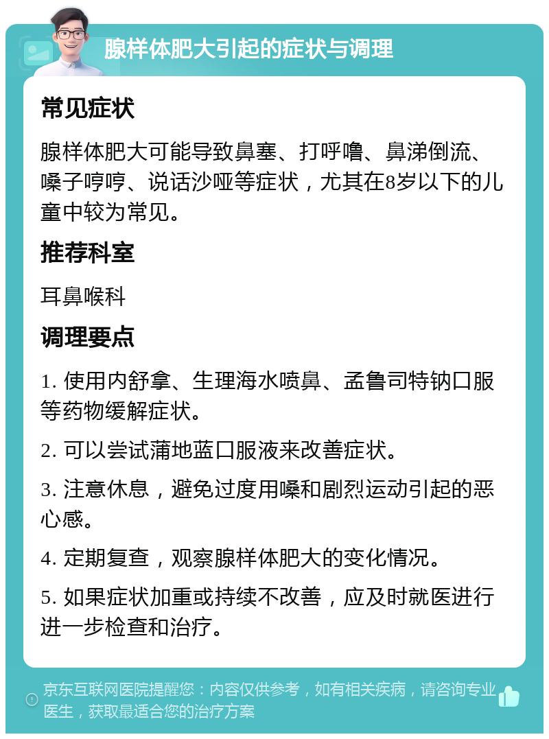 腺样体肥大引起的症状与调理 常见症状 腺样体肥大可能导致鼻塞、打呼噜、鼻涕倒流、嗓子哼哼、说话沙哑等症状，尤其在8岁以下的儿童中较为常见。 推荐科室 耳鼻喉科 调理要点 1. 使用内舒拿、生理海水喷鼻、孟鲁司特钠口服等药物缓解症状。 2. 可以尝试蒲地蓝口服液来改善症状。 3. 注意休息，避免过度用嗓和剧烈运动引起的恶心感。 4. 定期复查，观察腺样体肥大的变化情况。 5. 如果症状加重或持续不改善，应及时就医进行进一步检查和治疗。