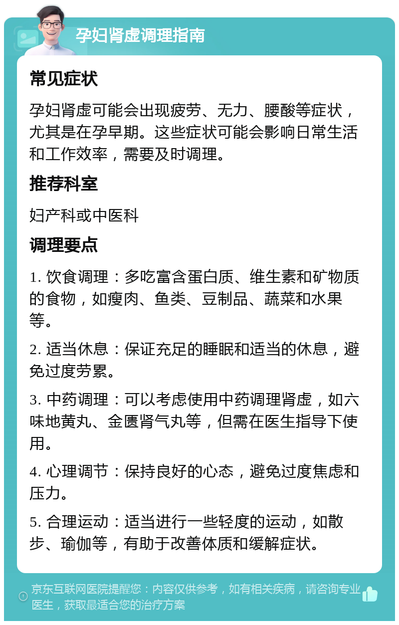 孕妇肾虚调理指南 常见症状 孕妇肾虚可能会出现疲劳、无力、腰酸等症状，尤其是在孕早期。这些症状可能会影响日常生活和工作效率，需要及时调理。 推荐科室 妇产科或中医科 调理要点 1. 饮食调理：多吃富含蛋白质、维生素和矿物质的食物，如瘦肉、鱼类、豆制品、蔬菜和水果等。 2. 适当休息：保证充足的睡眠和适当的休息，避免过度劳累。 3. 中药调理：可以考虑使用中药调理肾虚，如六味地黄丸、金匮肾气丸等，但需在医生指导下使用。 4. 心理调节：保持良好的心态，避免过度焦虑和压力。 5. 合理运动：适当进行一些轻度的运动，如散步、瑜伽等，有助于改善体质和缓解症状。