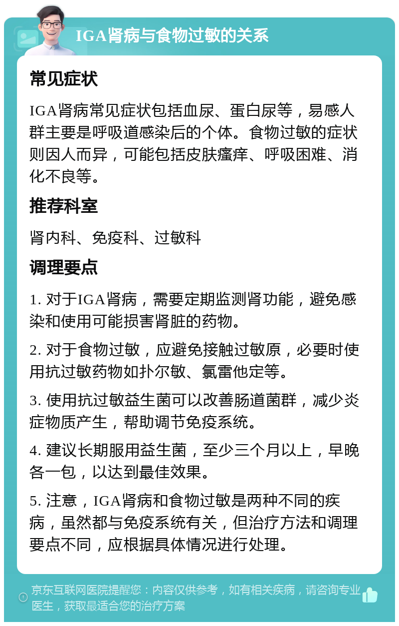 IGA肾病与食物过敏的关系 常见症状 IGA肾病常见症状包括血尿、蛋白尿等，易感人群主要是呼吸道感染后的个体。食物过敏的症状则因人而异，可能包括皮肤瘙痒、呼吸困难、消化不良等。 推荐科室 肾内科、免疫科、过敏科 调理要点 1. 对于IGA肾病，需要定期监测肾功能，避免感染和使用可能损害肾脏的药物。 2. 对于食物过敏，应避免接触过敏原，必要时使用抗过敏药物如扑尔敏、氯雷他定等。 3. 使用抗过敏益生菌可以改善肠道菌群，减少炎症物质产生，帮助调节免疫系统。 4. 建议长期服用益生菌，至少三个月以上，早晚各一包，以达到最佳效果。 5. 注意，IGA肾病和食物过敏是两种不同的疾病，虽然都与免疫系统有关，但治疗方法和调理要点不同，应根据具体情况进行处理。