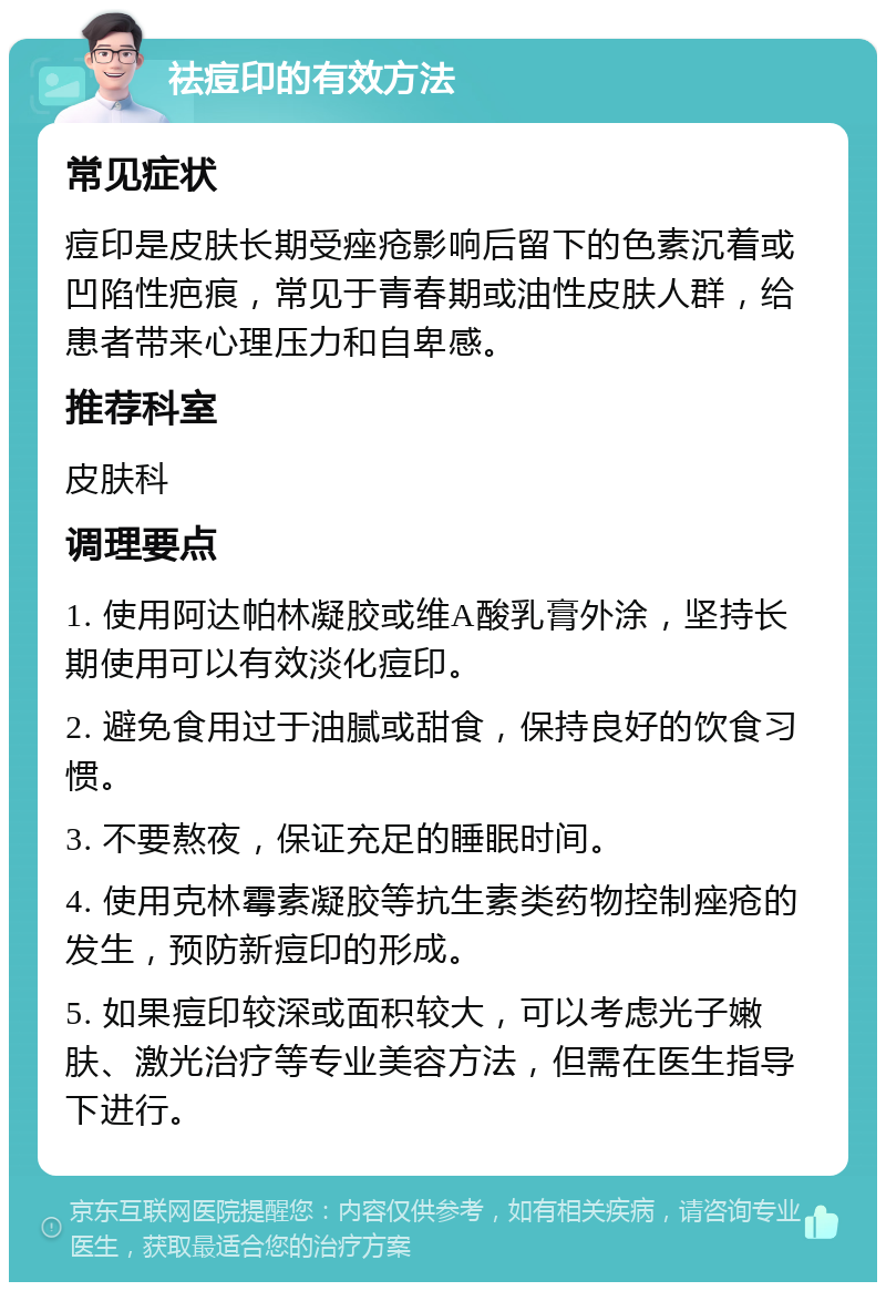 祛痘印的有效方法 常见症状 痘印是皮肤长期受痤疮影响后留下的色素沉着或凹陷性疤痕，常见于青春期或油性皮肤人群，给患者带来心理压力和自卑感。 推荐科室 皮肤科 调理要点 1. 使用阿达帕林凝胶或维A酸乳膏外涂，坚持长期使用可以有效淡化痘印。 2. 避免食用过于油腻或甜食，保持良好的饮食习惯。 3. 不要熬夜，保证充足的睡眠时间。 4. 使用克林霉素凝胶等抗生素类药物控制痤疮的发生，预防新痘印的形成。 5. 如果痘印较深或面积较大，可以考虑光子嫩肤、激光治疗等专业美容方法，但需在医生指导下进行。