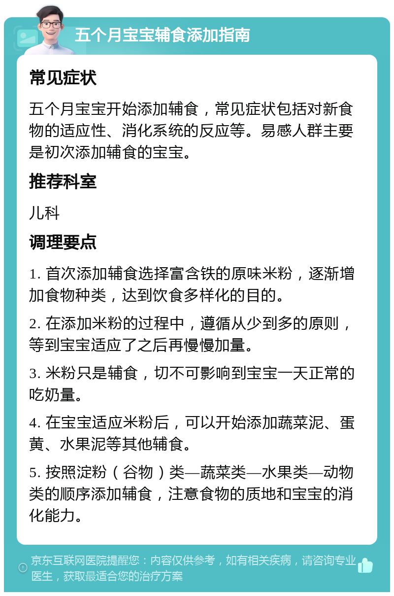 五个月宝宝辅食添加指南 常见症状 五个月宝宝开始添加辅食，常见症状包括对新食物的适应性、消化系统的反应等。易感人群主要是初次添加辅食的宝宝。 推荐科室 儿科 调理要点 1. 首次添加辅食选择富含铁的原味米粉，逐渐增加食物种类，达到饮食多样化的目的。 2. 在添加米粉的过程中，遵循从少到多的原则，等到宝宝适应了之后再慢慢加量。 3. 米粉只是辅食，切不可影响到宝宝一天正常的吃奶量。 4. 在宝宝适应米粉后，可以开始添加蔬菜泥、蛋黄、水果泥等其他辅食。 5. 按照淀粉（谷物）类—蔬菜类—水果类—动物类的顺序添加辅食，注意食物的质地和宝宝的消化能力。