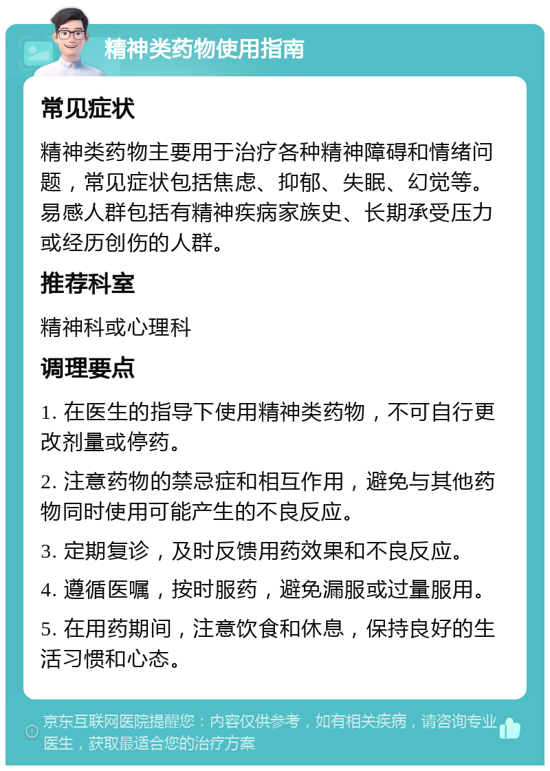 精神类药物使用指南 常见症状 精神类药物主要用于治疗各种精神障碍和情绪问题，常见症状包括焦虑、抑郁、失眠、幻觉等。易感人群包括有精神疾病家族史、长期承受压力或经历创伤的人群。 推荐科室 精神科或心理科 调理要点 1. 在医生的指导下使用精神类药物，不可自行更改剂量或停药。 2. 注意药物的禁忌症和相互作用，避免与其他药物同时使用可能产生的不良反应。 3. 定期复诊，及时反馈用药效果和不良反应。 4. 遵循医嘱，按时服药，避免漏服或过量服用。 5. 在用药期间，注意饮食和休息，保持良好的生活习惯和心态。